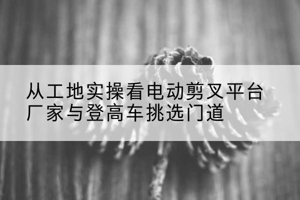 海盐电动剪叉升降平台厂家-从工地实操看电动剪叉平台厂家与登高车挑选门道