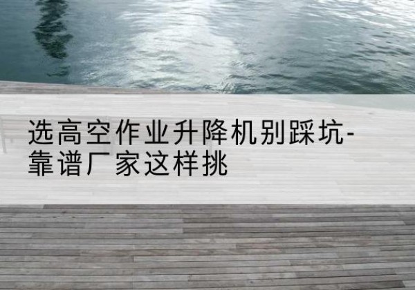 海盐剪叉式升降机厂家-选高空作业升降机别踩坑-靠谱厂家这样挑