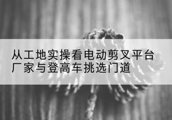 海盐电动剪叉升降平台厂家-从工地实操看电动剪叉平台厂家与登高车挑选门道